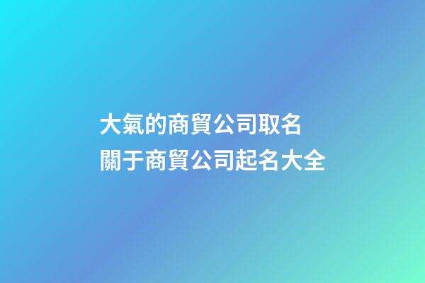 大氣的商貿公司取名 關于商貿公司起名大全-第1張-公司起名-玄機派